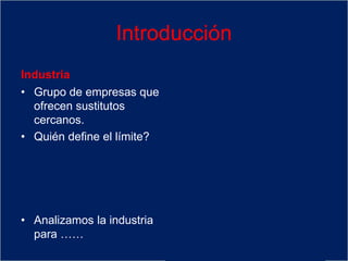 Introducción
Industria
• Grupo de empresas que
ofrecen sustitutos
cercanos.
• Quién define el límite?
• Analizamos la industria
para ……
• EL CLIENTE. Para el
cliente cuáles toma en
consideración para
satisfacer una
necesidad?
• Ver las perspectivas de
rentabilidad de L-P e
identificar la conducta de
competidores
 