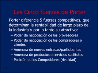 4
Las Cinco fuerzas de Porter
Porter diferencia 5 fuerzas competitivas, que
determinan la rentabilidad de largo plazo de
la industria y por lo tanto su atractivo:
– Poder de negociación de los proveedores
– Poder de negociación de los compradores o
clientes
– Amenaza de nuevas entradas/participantes
– Amenaza de productos o servicios sustitutos
– Posición de los Competidores (rivalidad)
 