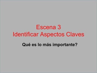 Escena 3
Identificar Aspectos Claves
Qué es lo más importante?
 