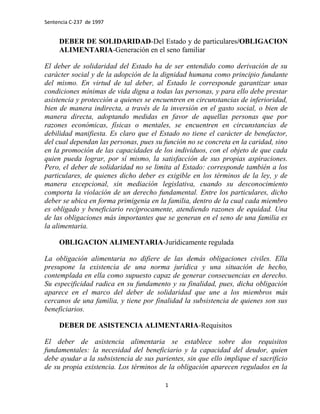 Sentencia C-237 de 1997


     DEBER DE SOLIDARIDAD-Del Estado y de particulares/OBLIGACION
     ALIMENTARIA-Generación en el seno familiar

El deber de solidaridad del Estado ha de ser entendido como derivación de su
carácter social y de la adopción de la dignidad humana como principio fundante
del mismo. En virtud de tal deber, al Estado le corresponde garantizar unas
condiciones mínimas de vida digna a todas las personas, y para ello debe prestar
asistencia y protección a quienes se encuentren en circunstancias de inferioridad,
bien de manera indirecta, a través de la inversión en el gasto social, o bien de
manera directa, adoptando medidas en favor de aquellas personas que por
razones económicas, físicas o mentales, se encuentren en circunstancias de
debilidad manifiesta. Es claro que el Estado no tiene el carácter de benefactor,
del cual dependan las personas, pues su función no se concreta en la caridad, sino
en la promoción de las capacidades de los individuos, con el objeto de que cada
quien pueda lograr, por sí mismo, la satisfacción de sus propias aspiraciones.
Pero, el deber de solidaridad no se limita al Estado: corresponde también a los
particulares, de quienes dicho deber es exigible en los términos de la ley, y de
manera excepcional, sin mediación legislativa, cuando su desconocimiento
comporta la violación de un derecho fundamental. Entre los particulares, dicho
deber se ubica en forma primigenia en la familia, dentro de la cual cada miembro
es obligado y beneficiario recíprocamente, atendiendo razones de equidad. Una
de las obligaciones más importantes que se generan en el seno de una familia es
la alimentaria.

     OBLIGACION ALIMENTARIA-Jurídicamente regulada

La obligación alimentaria no difiere de las demás obligaciones civiles. Ella
presupone la existencia de una norma jurídica y una situación de hecho,
contemplada en ella como supuesto capaz de generar consecuencias en derecho.
Su especificidad radica en su fundamento y su finalidad, pues, dicha obligación
aparece en el marco del deber de solidaridad que une a los miembros más
cercanos de una familia, y tiene por finalidad la subsistencia de quienes son sus
beneficiarios.

     DEBER DE ASISTENCIA ALIMENTARIA-Requisitos

El deber de asistencia alimentaria se establece sobre dos requisitos
fundamentales: la necesidad del beneficiario y la capacidad del deudor, quien
debe ayudar a la subsistencia de sus parientes, sin que ello implique el sacrificio
de su propia existencia. Los términos de la obligación aparecen regulados en la

                                         1
 