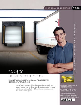 SECTIONAL DOOR SYSTEM

WAY N E - DA LTO N C O M M E R C I A L D O O R S Y S T E M S

C-2400

C-2400

SECTIONAL DOOR SYSTEMS
STRONG,VISUALLY APPEALING DOORS FOR MODERATE
COMMERCIAL APPLICATIONS
The Wayne-Dalton C-2400 steel sectional door, available in a
variety of sizes, is an excellent value. Featuring nominal 24-gauge
ribbed steel sections, the C-2400 is available with a number of
lite and insulation options.

• NOMINAL 24-GAUGE STEEL
CONSTRUCTION
• STANDARD SIZES UP TO
20' 2" WIDE & 16' 1" HIGH
• VALUE PRICED CHOICE

• DESIGNED FOR MODERATE
COMMERICAL APPLICATIONS

 