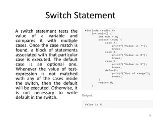 Switch Statement
A switch statement tests the
value of a variable and
compares it with multiple
cases. Once the case match is
found, a block of statements
associated with that particular
case is executed. The default
case is an optional one.
Whenever the value of test-
expression is not matched
with any of the cases inside
the switch, then the default
will be executed. Otherwise, it
is not necessary to write
default in the switch.
24
 