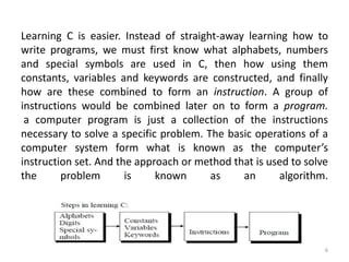 Learning C is easier. Instead of straight-away learning how to
write programs, we must first know what alphabets, numbers
and special symbols are used in C, then how using them
constants, variables and keywords are constructed, and finally
how are these combined to form an instruction. A group of
instructions would be combined later on to form a program.
a computer program is just a collection of the instructions
necessary to solve a specific problem. The basic operations of a
computer system form what is known as the computer’s
instruction set. And the approach or method that is used to solve
the problem is known as an algorithm.
6
 