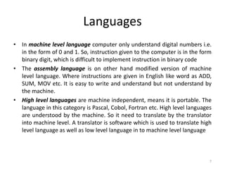 Languages
• In machine level language computer only understand digital numbers i.e.
in the form of 0 and 1. So, instruction given to the computer is in the form
binary digit, which is difficult to implement instruction in binary code
• The assembly language is on other hand modified version of machine
level language. Where instructions are given in English like word as ADD,
SUM, MOV etc. It is easy to write and understand but not understand by
the machine.
• High level languages are machine independent, means it is portable. The
language in this category is Pascal, Cobol, Fortran etc. High level languages
are understood by the machine. So it need to translate by the translator
into machine level. A translator is software which is used to translate high
level language as well as low level language in to machine level language
7
 