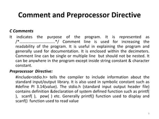 Comment and Preprocessor Directive
C Comments
It indicates the purpose of the program. It is represented as
/*……………………………..*/ Comment line is used for increasing the
readability of the program. It is useful in explaining the program and
generally used for documentation. It is enclosed within the decimeters.
Comment line can be single or multiple line but should not be nested. It
can be anywhere in the program except inside string constant & character
constant.
Preprocessor Directive:
#include<stdio.h> tells the compiler to include information about the
standard input/output library. It is also used in symbolic constant such as
#define PI 3.14(value). The stdio.h (standard input output header file)
contains definition &declaration of system defined function such as printf(
), scanf( ), pow( ) etc. Generally printf() function used to display and
scanf() function used to read value
9
 