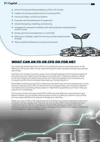 Some of the key benefits provided by a CFO or FD include:
Insights into company performance to improve profits.
Introduces better controls and systems.
Improves cash forecasting and management.
Utilizes forecasting, modelling, and planning.
Increases the company’s credibility with external parties, including banks
and PE houses.
Brings experience and expertise in a niche field.
Allows your company to plan for the future and formalize business
strategy.
Recruit skilled employees to up-scale your business.
WHAT CAN AN FD OR CFO DO FOR ME?
You might be wondering what a CFO or FD could do for you as a business owner or MD.
Adding an FD to your team can be a gamechanger for your company and how you operate
day-to-day.
Having an FD on board can free up your time, as they’ll oversee all the financial aspects of
your business that might otherwise distract you from other important elements. When
an FD can analyse your performance, they can implement systems that will boost your
company’s performance and potentially save you money long-term.
Most SMEs choose to bring an FD on board as they don’t have a finance department. In this
scenario, having a CFO or FD can streamline the processes within your business. Whether
it’s making the accounting process easier or implementing systems, your FD can help you
save time or money daily.
The manner of their job means that CFO or FDs can have difficult conversations on your
behalf, whether it’s a contractor failing to pay on time or a difficult customer. One of their
primary responsibilities is to help you manage your cash flow.
When you have a CFO or FD, they should be one of the most senior employees within your
company. As they oversee your finances, you can involve them in the everyday decision-
making process to help you manage your funds while hitting your goals. If you have
ambitious goals for your company’s future, having an FD on board can help you implement
the strategies you need to achieve them.
4
 