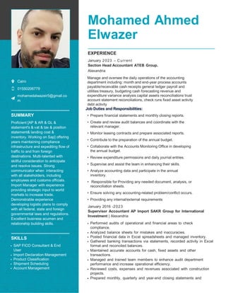 Mohamed Ahmed
Elwazer
Cairo
01550206779
mohamedalwazeir5@gmail.co
m
SUMMARY
Proficient [AP & AR & GL &
statement's & vat & tax & position
statement& landing cost &
inventory. Working on Sap] offering
years maintaining compliance
infrastructure and expediting flow of
traffic to and from foreign
destinations. Multi-talented with
skillful consideration to anticipate
and resolve issues. Strong
communicator when interacting
with all stakeholders, including
employees and customs officials.
Import Manager with experience
providing strategic input to world
markets to increase trade.
Demonstrable experience
developing logistic plans to comply
with all federal, state and foreign
governmental laws and regulations.
Excellent business acumen and
relationship building skills.
SKILLS
• SAP FICO Consultant & End
User
• Import Declaration Management
• Product Classification
• Shipment Scheduling
• Account Management
EXPERIENCE
January –
2023 Current
Section Head Accountant ATEB Group.
Alexandria
Manage and oversee the daily operations of the accounting
department including: month and end-year process accounts
payable/receivable cash receipts general ledger payroll and
utilities treasury, budgeting cash forecasting revenue and
expenditure variance analysis capital assets reconciliations trust
account statement reconciliations, check runs fixed asset activity
debt activity
Job Duties and Responsibilities:
• Prepare financial statements and monthly closing reports.
• Create and review audit balances and coordinate with the
relevant manager.
• Monitor leasing contracts and prepare associated reports.
• Contribute to the preparation of the annual budget.
• Collaborate with the Accounts Monitoring Office in developing
the annual budget.
• Review expenditure permissions and daily journal entries.
• Supervise and assist the team in enhancing their skills.
• Analyze accounting data and participate in the annual
inventory.
• Responsible for Providing any needed document, analysis, or
reconciliation sheets.
• Ensure solving any accounting-related problem/conflict occurs.
• Providing any internal/external requirements
January 2016 -2023
Supervisor Accountant AP Import SAKR Group for International
Investment | Alexandria
• Performed audits of operational and financial areas to check
compliance.
• Analyzed balance sheets for mistakes and inaccuracies.
• Posted financial data in Excel spreadsheets and managed inventory.
• Gathered banking transactions via statements, recorded activity in Excel
format and reconciled balances.
• Maintained accurate accounts for cash, fixed assets and other
transactions.
• Managed and trained team members to enhance audit department
performance and increase operational efficiency.
• Reviewed costs, expenses and revenues associated with construction
projects.
• Prepared monthly, quarterly and year-end closing statements and
 