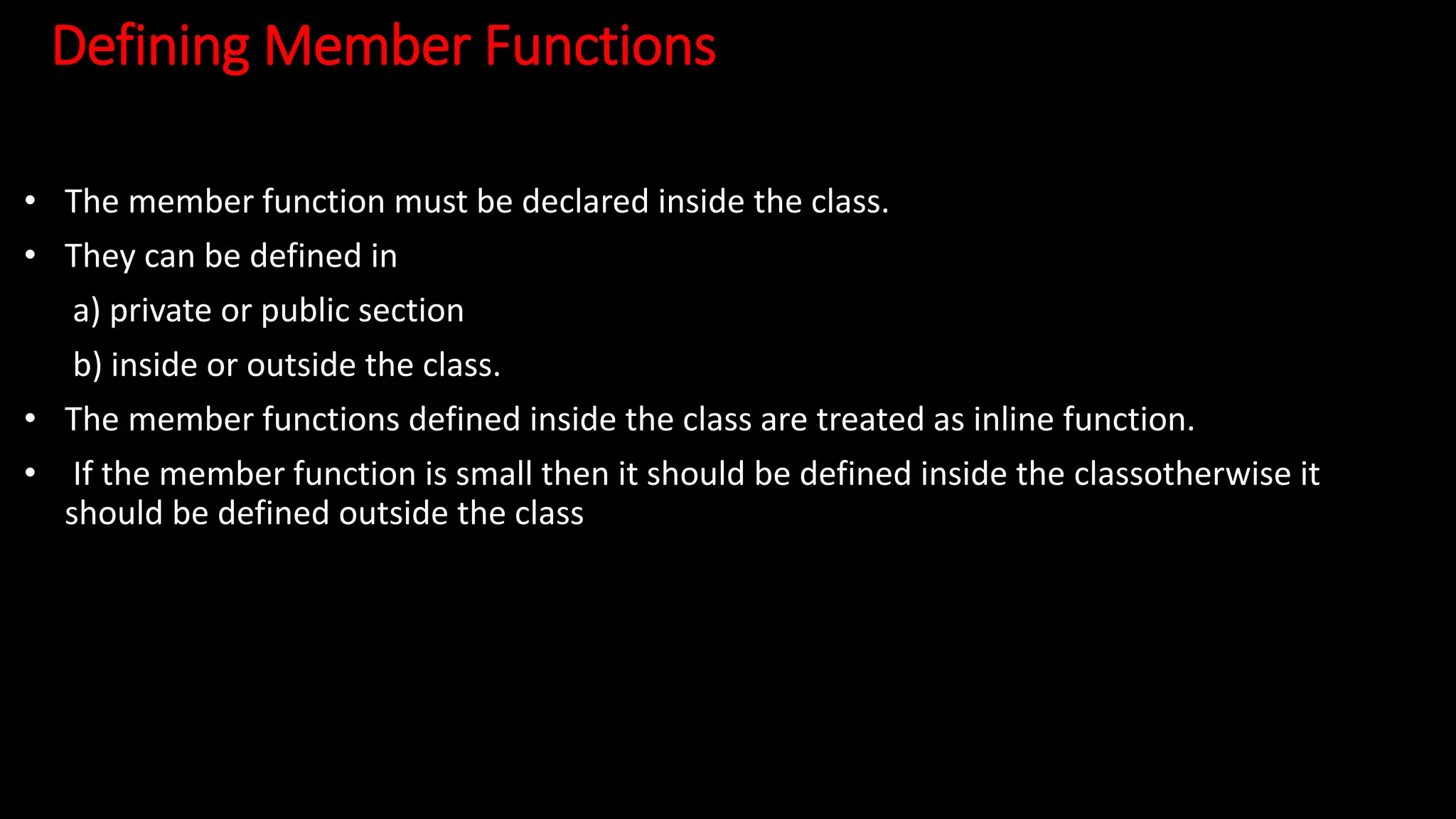 Defining Member Functions
• The member function must be declared inside the class.
• They can be defined in
a) private or public section
b) inside or outside the class.
• The member functions defined inside the class are treated as inline function.
• If the member function is small then it should be defined inside the classotherwise it
should be defined outside the class
 