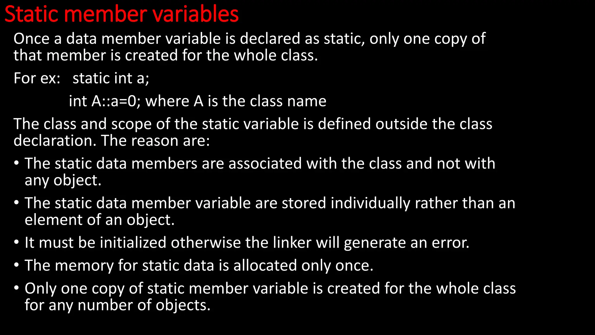 Static member variables
Once a data member variable is declared as static, only one copy of
that member is created for the whole class.
For ex: static int a;
int A::a=0; where A is the class name
The class and scope of the static variable is defined outside the class
declaration. The reason are:
• The static data members are associated with the class and not with
any object.
• The static data member variable are stored individually rather than an
element of an object.
• It must be initialized otherwise the linker will generate an error.
• The memory for static data is allocated only once.
• Only one copy of static member variable is created for the whole class
for any number of objects.
 