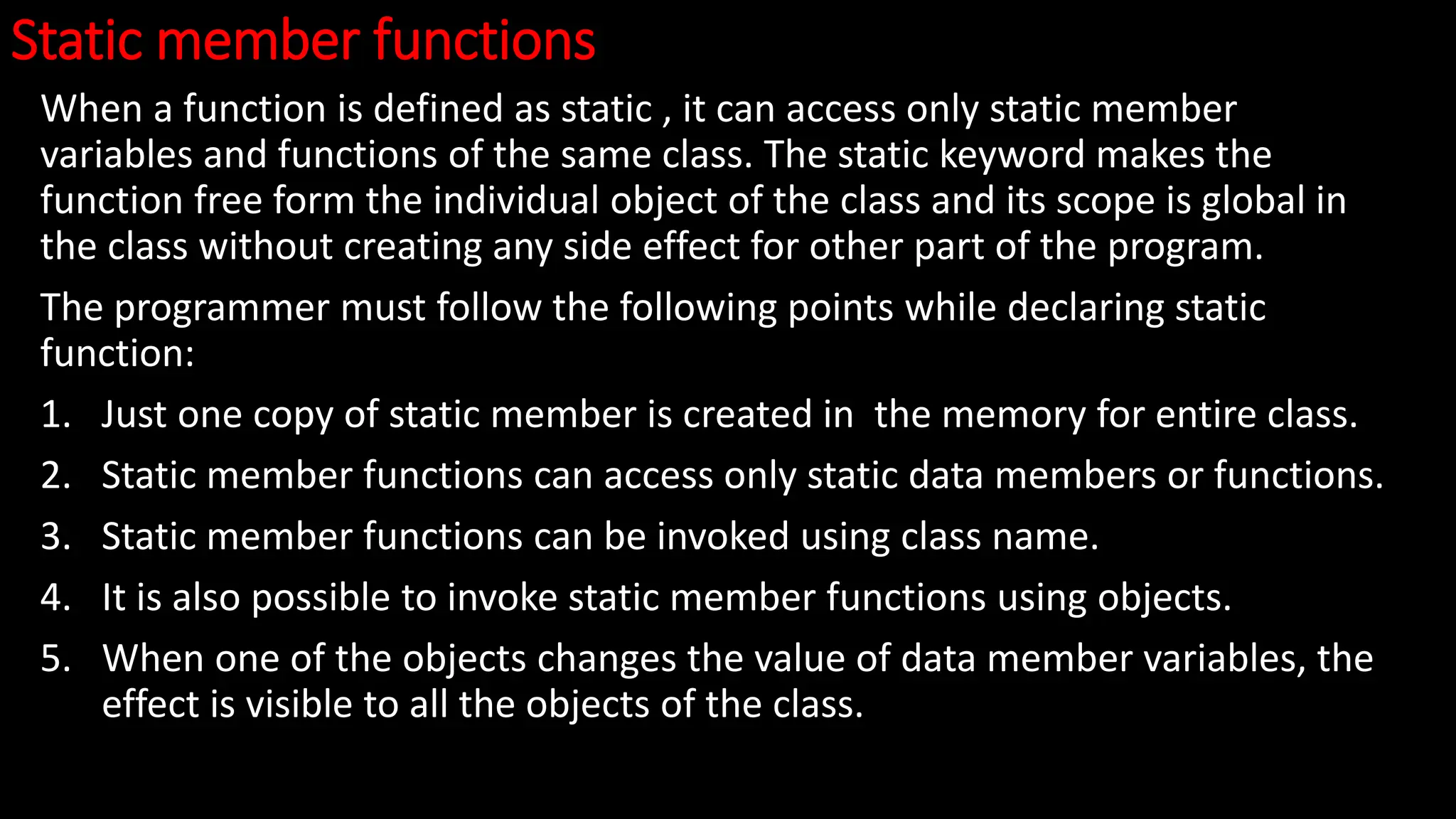 Static member functions
When a function is defined as static , it can access only static member
variables and functions of the same class. The static keyword makes the
function free form the individual object of the class and its scope is global in
the class without creating any side effect for other part of the program.
The programmer must follow the following points while declaring static
function:
1. Just one copy of static member is created in the memory for entire class.
2. Static member functions can access only static data members or functions.
3. Static member functions can be invoked using class name.
4. It is also possible to invoke static member functions using objects.
5. When one of the objects changes the value of data member variables, the
effect is visible to all the objects of the class.
 