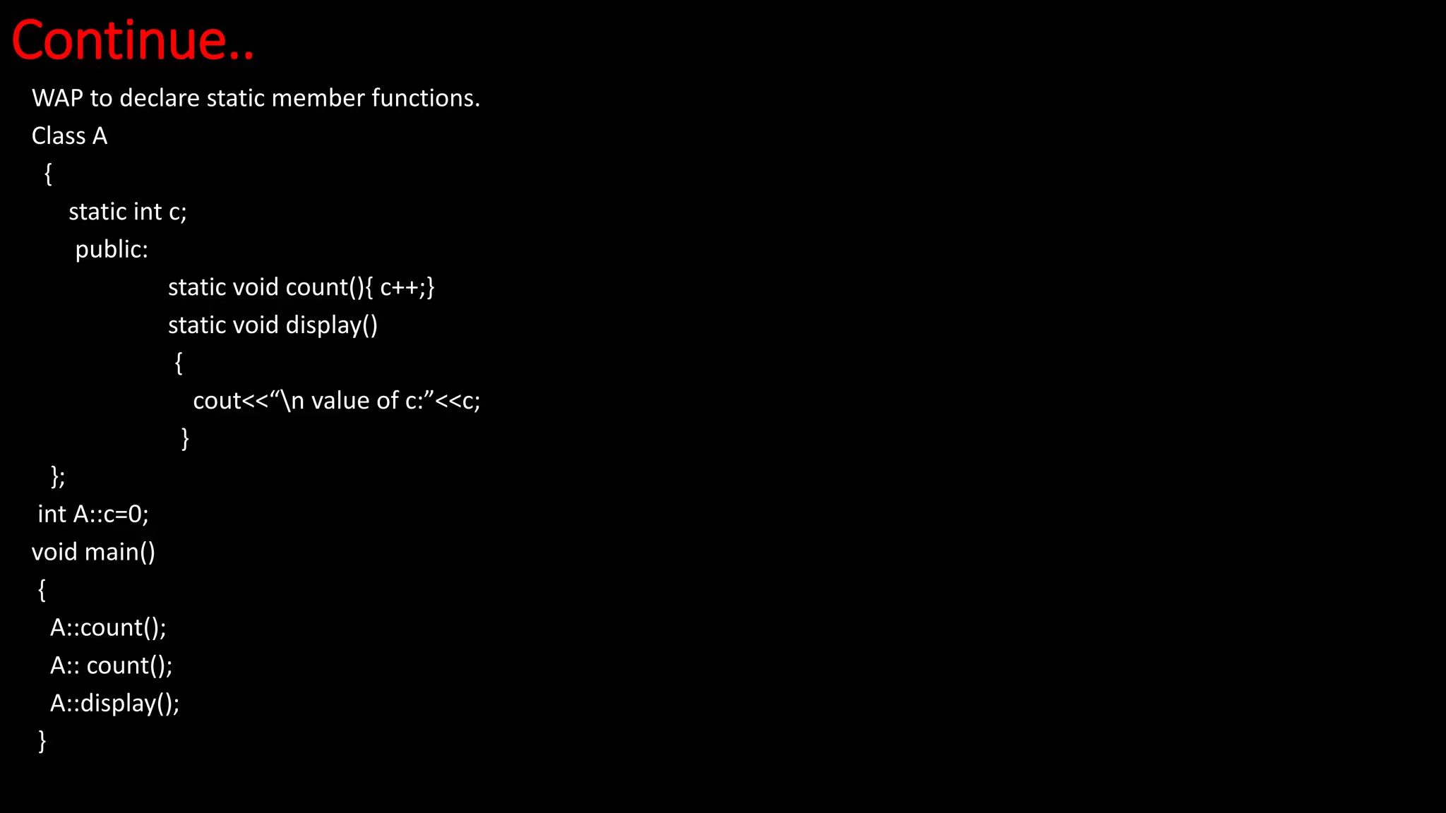Continue..
WAP to declare static member functions.
Class A
{
static int c;
public:
static void count(){ c++;}
static void display()
{
cout<<“n value of c:”<<c;
}
};
int A::c=0;
void main()
{
A::count();
A:: count();
A::display();
}
 