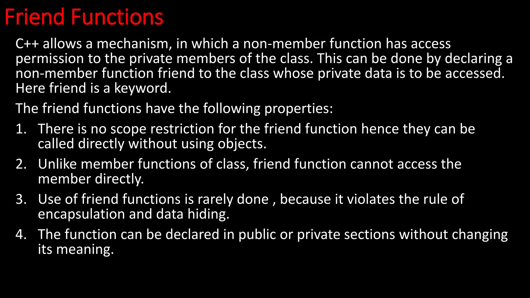 Friend Functions
C++ allows a mechanism, in which a non-member function has access
permission to the private members of the class. This can be done by declaring a
non-member function friend to the class whose private data is to be accessed.
Here friend is a keyword.
The friend functions have the following properties:
1. There is no scope restriction for the friend function hence they can be
called directly without using objects.
2. Unlike member functions of class, friend function cannot access the
member directly.
3. Use of friend functions is rarely done , because it violates the rule of
encapsulation and data hiding.
4. The function can be declared in public or private sections without changing
its meaning.
 