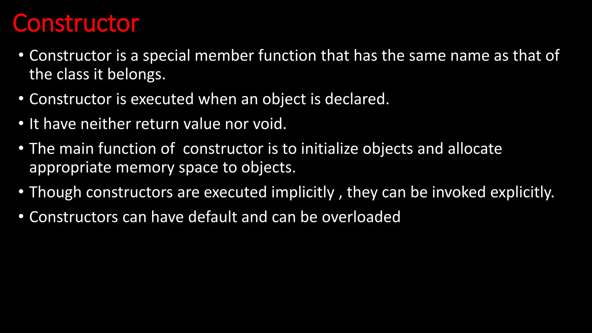 Constructor
• Constructor is a special member function that has the same name as that of
the class it belongs.
• Constructor is executed when an object is declared.
• It have neither return value nor void.
• The main function of constructor is to initialize objects and allocate
appropriate memory space to objects.
• Though constructors are executed implicitly , they can be invoked explicitly.
• Constructors can have default and can be overloaded
 