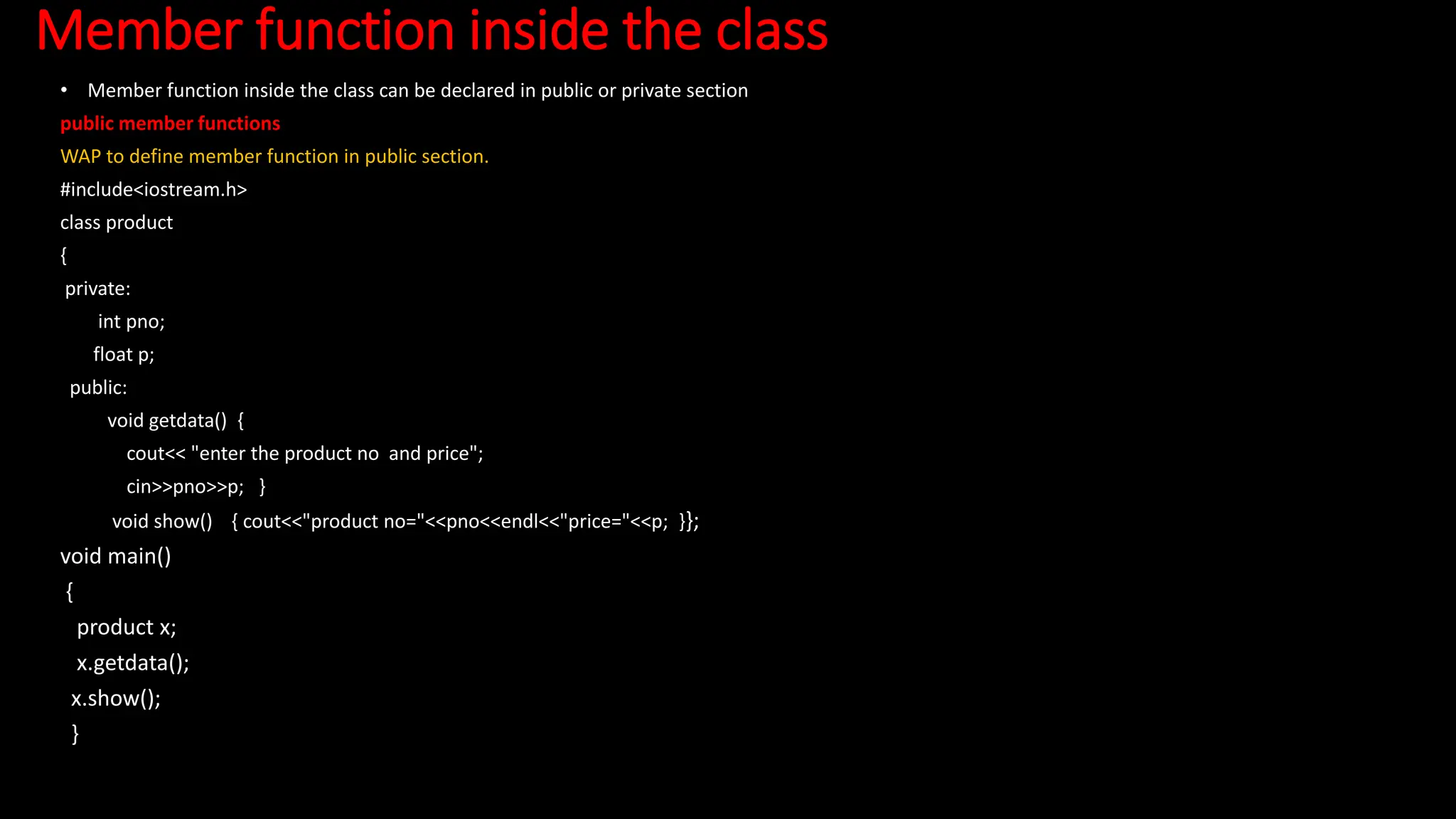 Member function inside the class
• Member function inside the class can be declared in public or private section
public member functions
WAP to define member function in public section.
#include<iostream.h>
class product
{
private:
int pno;
float p;
public:
void getdata() {
cout<< "enter the product no and price";
cin>>pno>>p; }
void show() { cout<<"product no="<<pno<<endl<<"price="<<p; }};
void main()
{
product x;
x.getdata();
x.show();
}
 