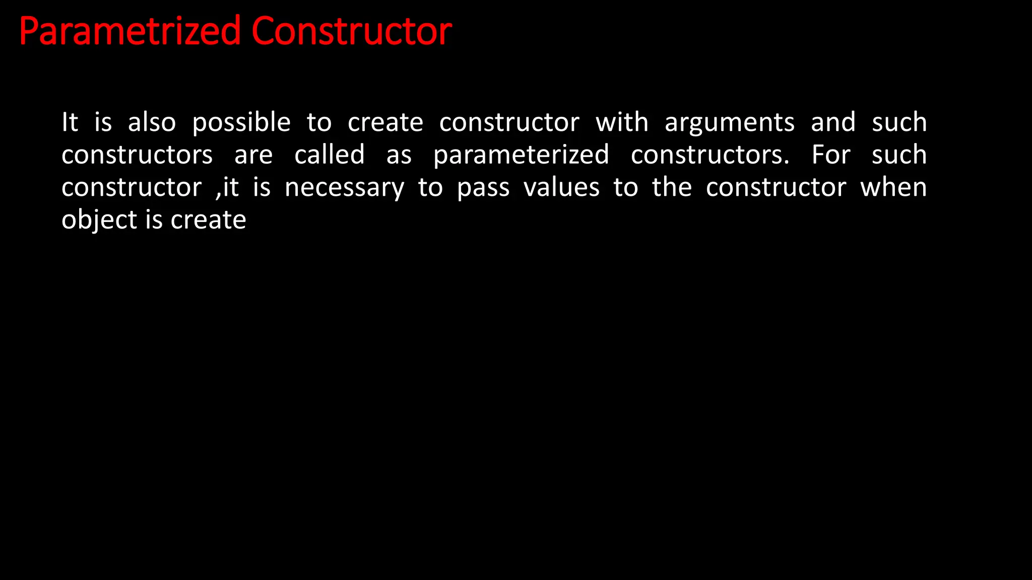 Parametrized Constructor
It is also possible to create constructor with arguments and such
constructors are called as parameterized constructors. For such
constructor ,it is necessary to pass values to the constructor when
object is create
 