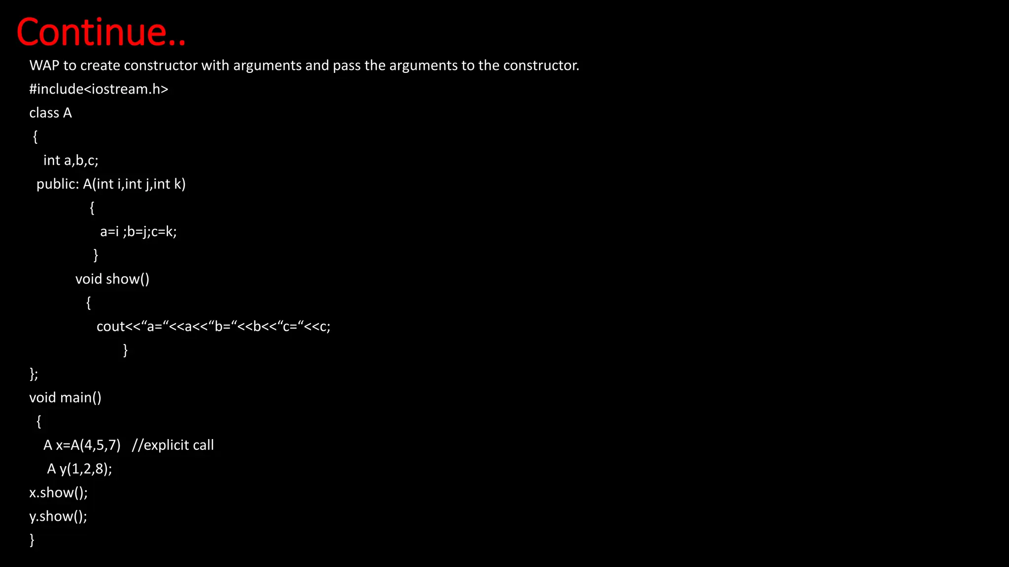 Continue..
WAP to create constructor with arguments and pass the arguments to the constructor.
#include<iostream.h>
class A
{
int a,b,c;
public: A(int i,int j,int k)
{
a=i ;b=j;c=k;
}
void show()
{
cout<<“a=“<<a<<“b=“<<b<<“c=“<<c;
}
};
void main()
{
A x=A(4,5,7) //explicit call
A y(1,2,8);
x.show();
y.show();
}
 