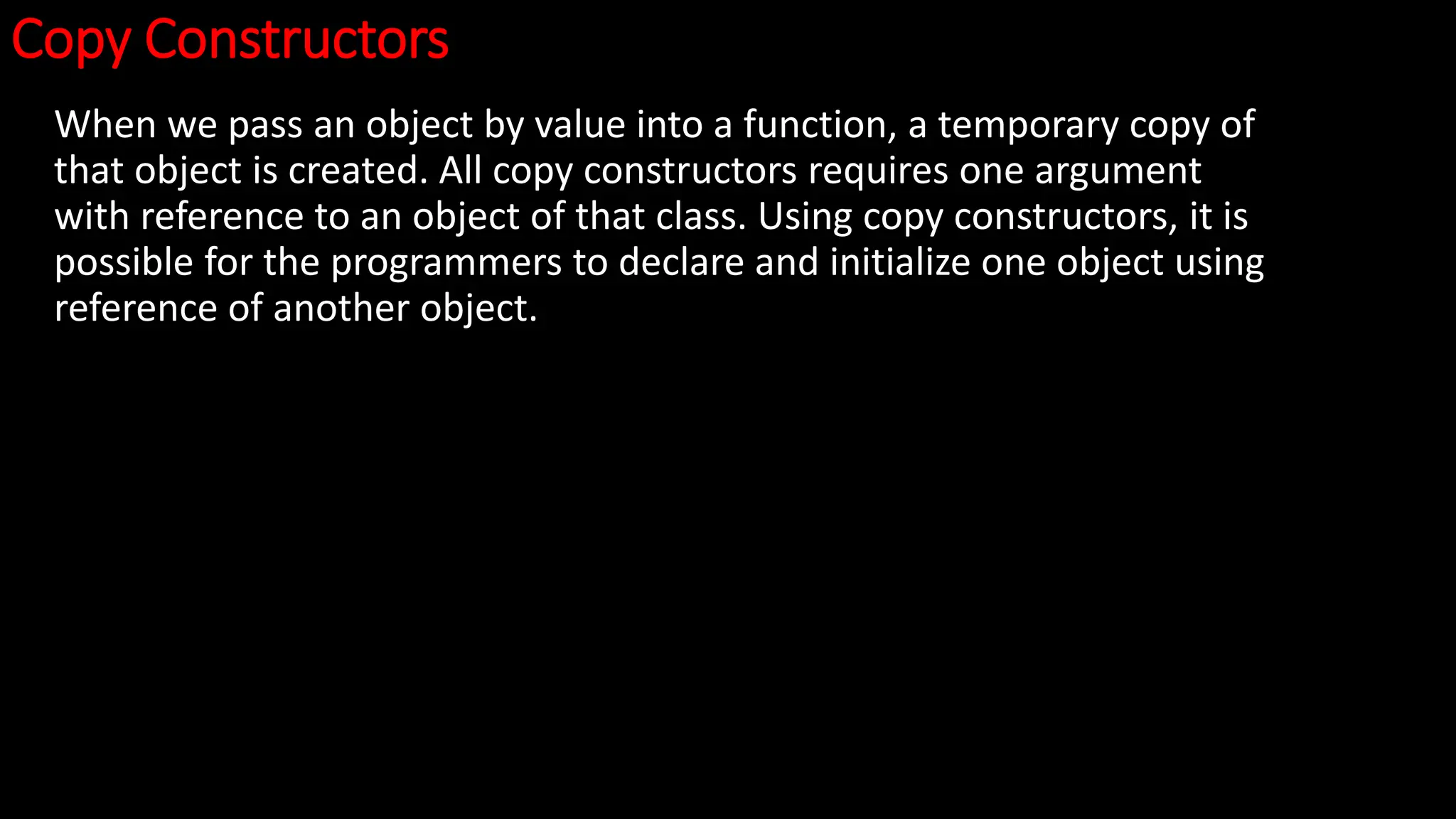 Copy Constructors
When we pass an object by value into a function, a temporary copy of
that object is created. All copy constructors requires one argument
with reference to an object of that class. Using copy constructors, it is
possible for the programmers to declare and initialize one object using
reference of another object.
 