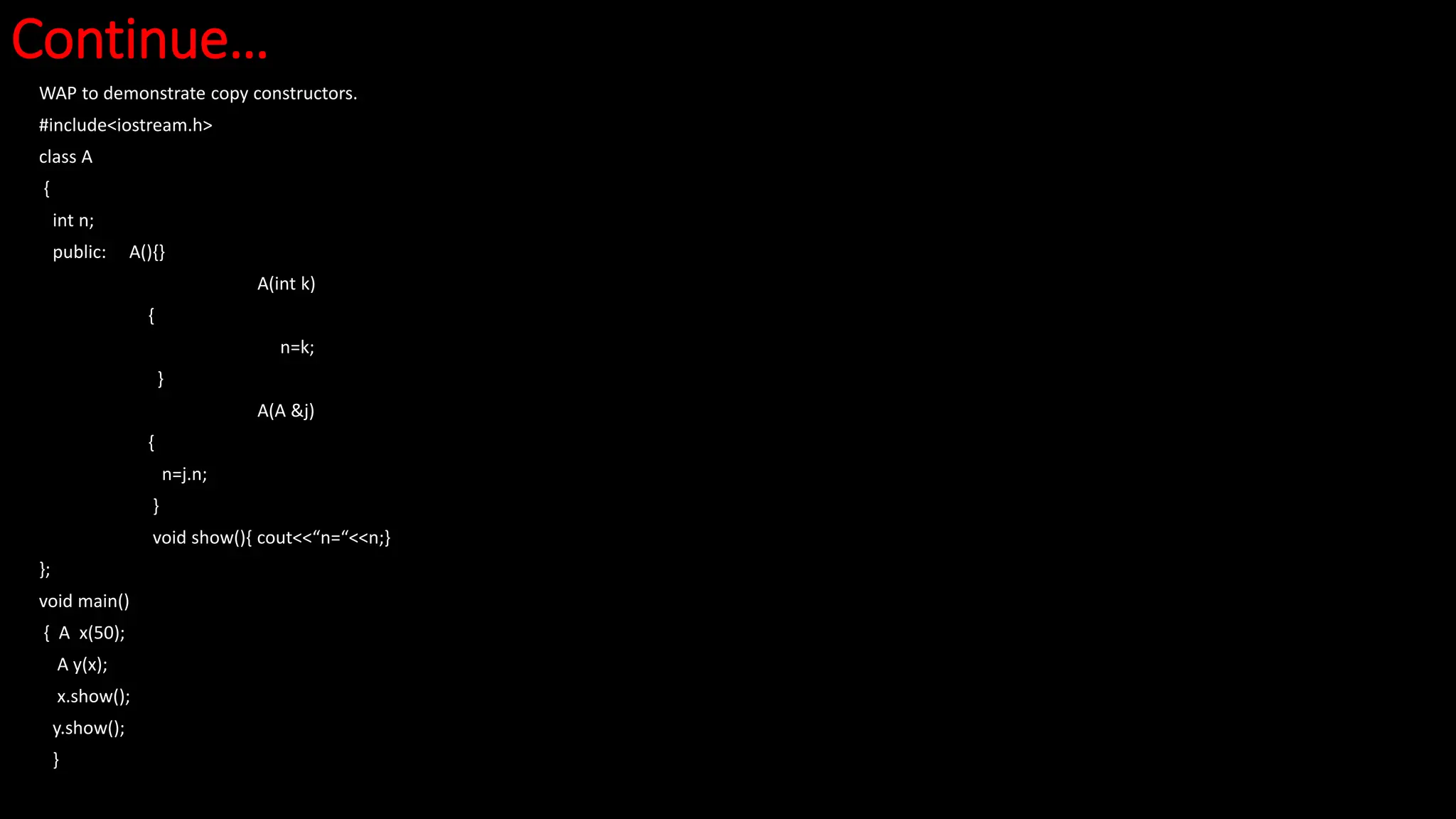 Continue…
WAP to demonstrate copy constructors.
#include<iostream.h>
class A
{
int n;
public: A(){}
A(int k)
{
n=k;
}
A(A &j)
{
n=j.n;
}
void show(){ cout<<“n=“<<n;}
};
void main()
{ A x(50);
A y(x);
x.show();
y.show();
}
 