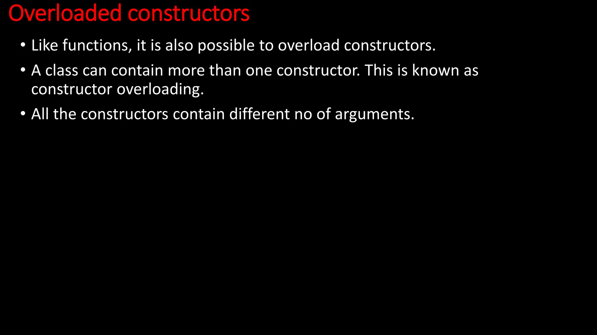 Overloaded constructors
• Like functions, it is also possible to overload constructors.
• A class can contain more than one constructor. This is known as
constructor overloading.
• All the constructors contain different no of arguments.
 