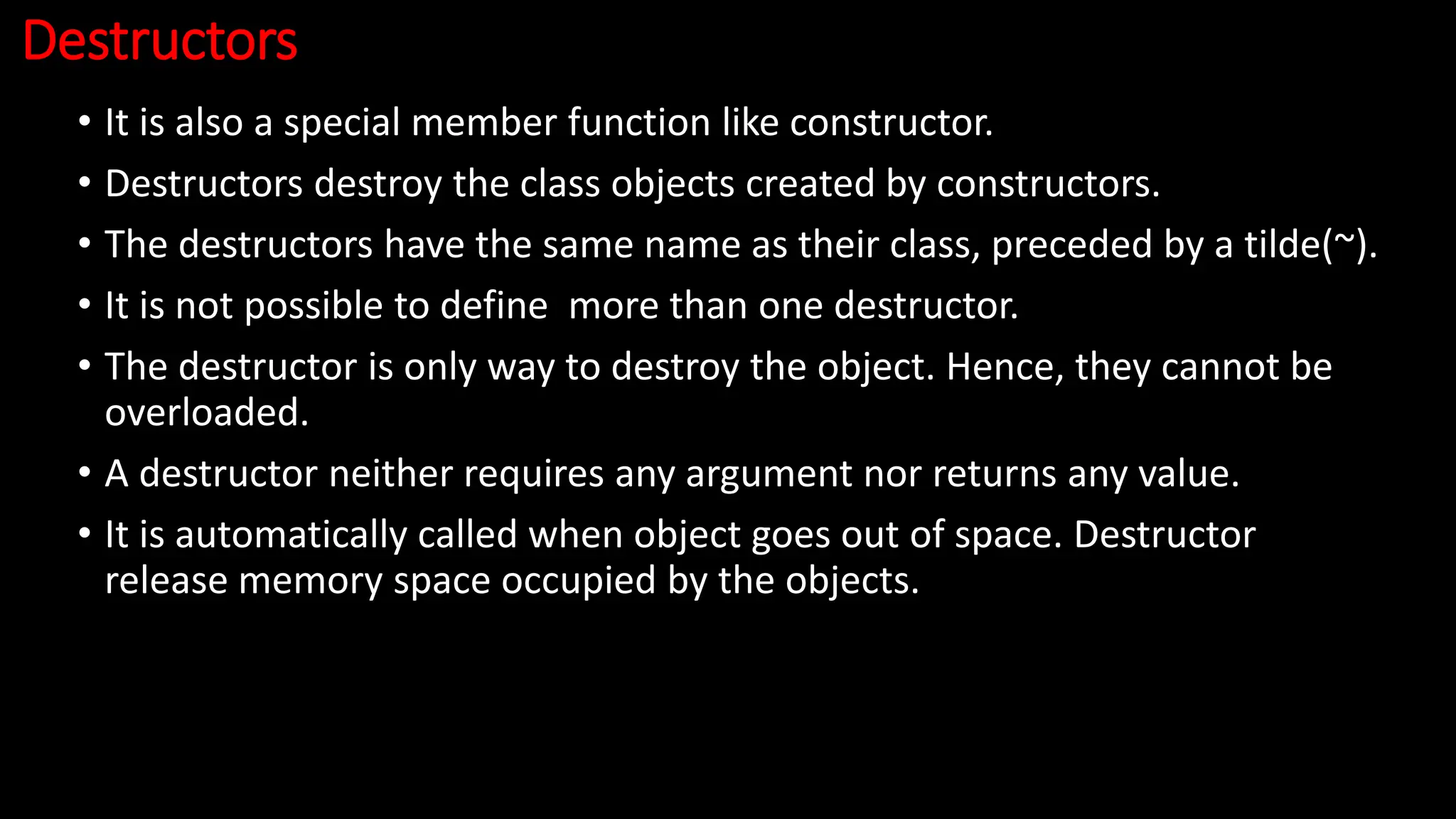 Destructors
• It is also a special member function like constructor.
• Destructors destroy the class objects created by constructors.
• The destructors have the same name as their class, preceded by a tilde(~).
• It is not possible to define more than one destructor.
• The destructor is only way to destroy the object. Hence, they cannot be
overloaded.
• A destructor neither requires any argument nor returns any value.
• It is automatically called when object goes out of space. Destructor
release memory space occupied by the objects.
 
