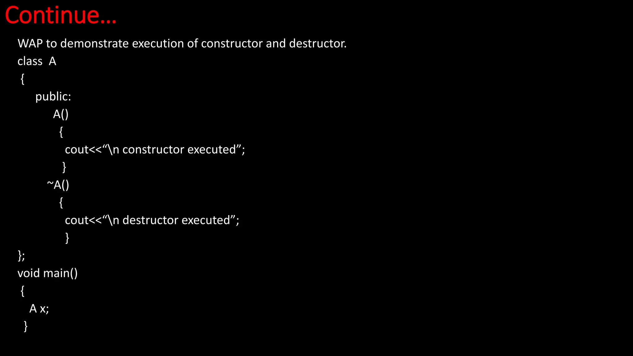 Continue…
WAP to demonstrate execution of constructor and destructor.
class A
{
public:
A()
{
cout<<“n constructor executed”;
}
~A()
{
cout<<“n destructor executed”;
}
};
void main()
{
A x;
}
 