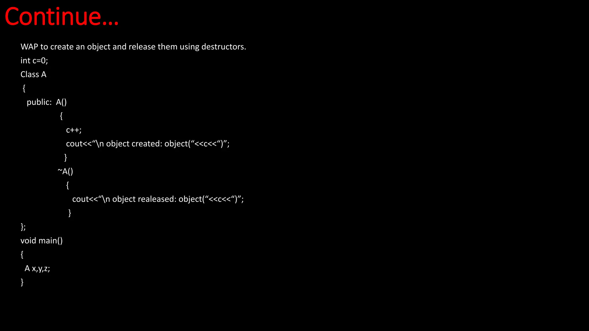 Continue…
WAP to create an object and release them using destructors.
int c=0;
Class A
{
public: A()
{
c++;
cout<<“n object created: object(“<<c<<“)”;
}
~A()
{
cout<<“n object realeased: object(“<<c<<“)”;
}
};
void main()
{
A x,y,z;
}
 