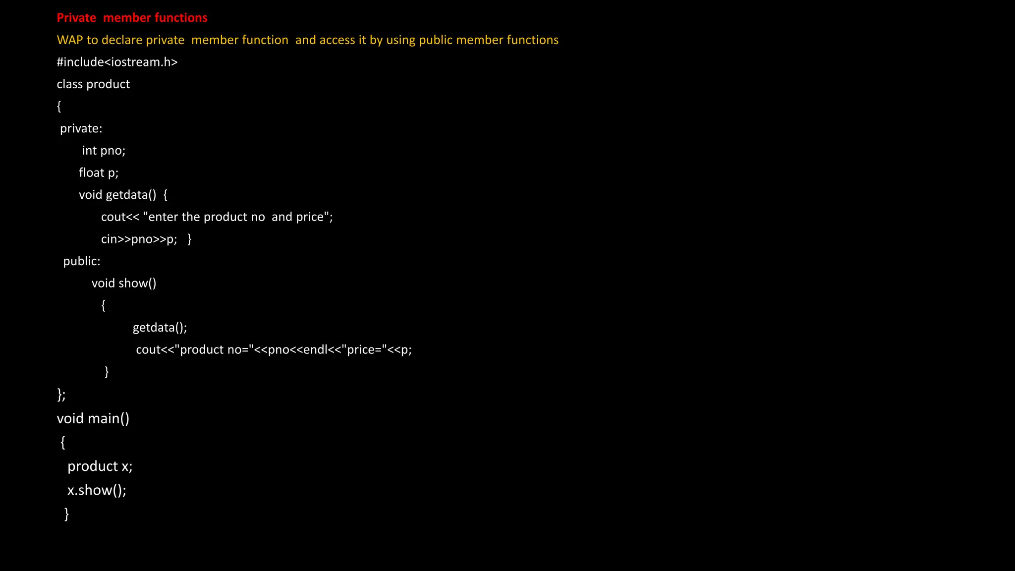 Private member functions
WAP to declare private member function and access it by using public member functions
#include<iostream.h>
class product
{
private:
int pno;
float p;
void getdata() {
cout<< "enter the product no and price";
cin>>pno>>p; }
public:
void show()
{
getdata();
cout<<"product no="<<pno<<endl<<"price="<<p;
}
};
void main()
{
product x;
x.show();
}
 