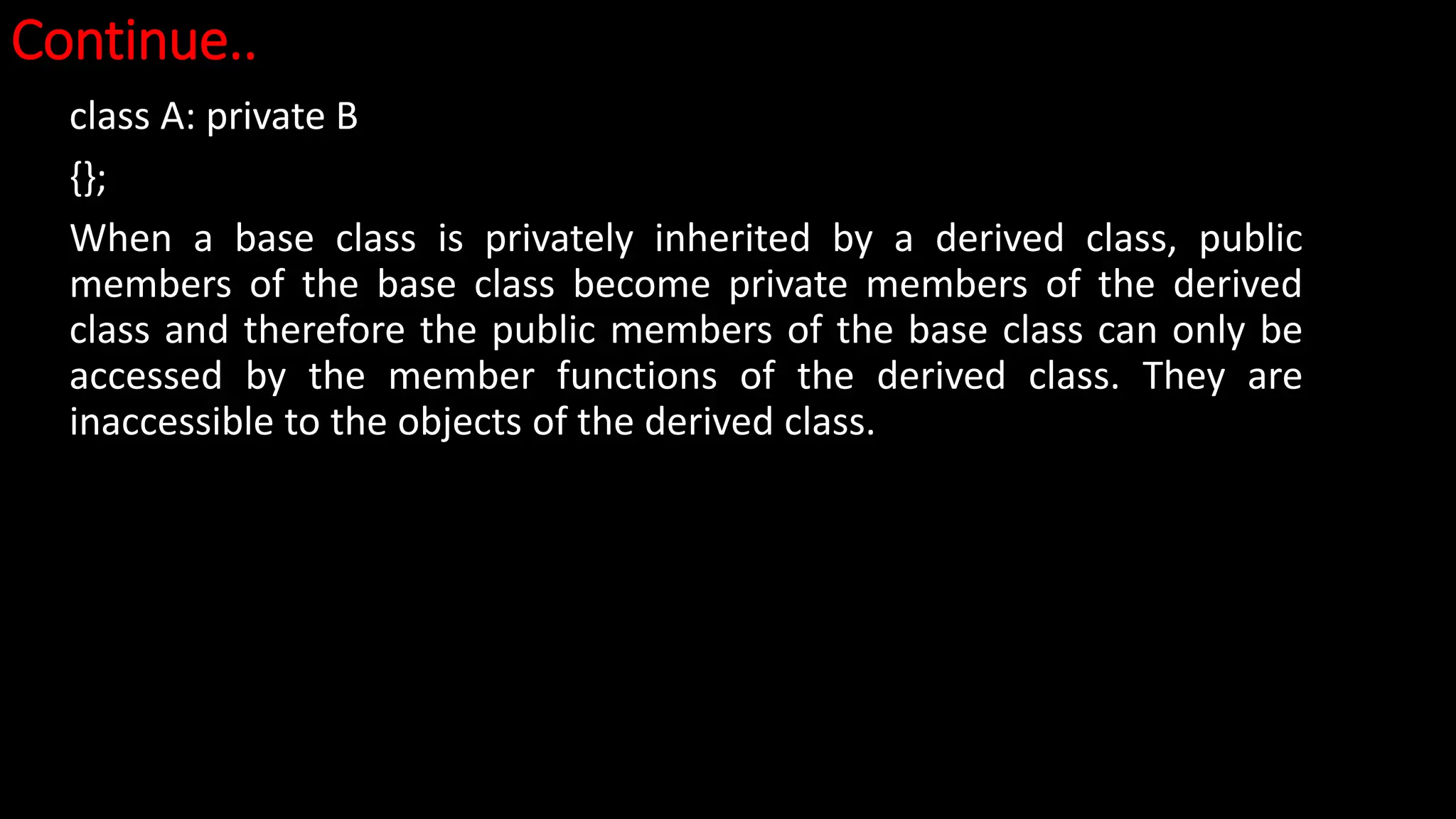 Continue..
class A: private B
{};
When a base class is privately inherited by a derived class, public
members of the base class become private members of the derived
class and therefore the public members of the base class can only be
accessed by the member functions of the derived class. They are
inaccessible to the objects of the derived class.
 