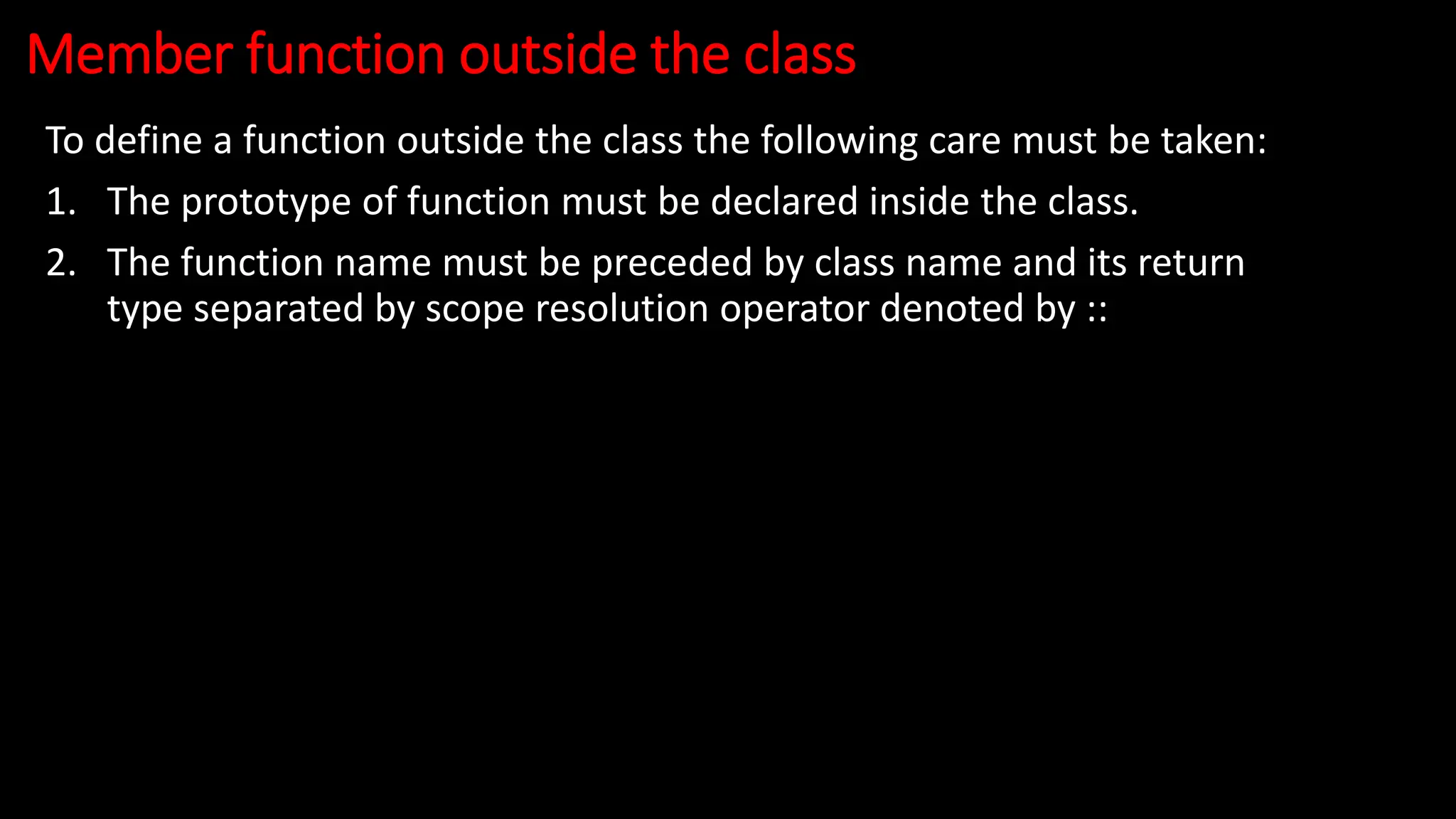 Member function outside the class
To define a function outside the class the following care must be taken:
1. The prototype of function must be declared inside the class.
2. The function name must be preceded by class name and its return
type separated by scope resolution operator denoted by ::
 