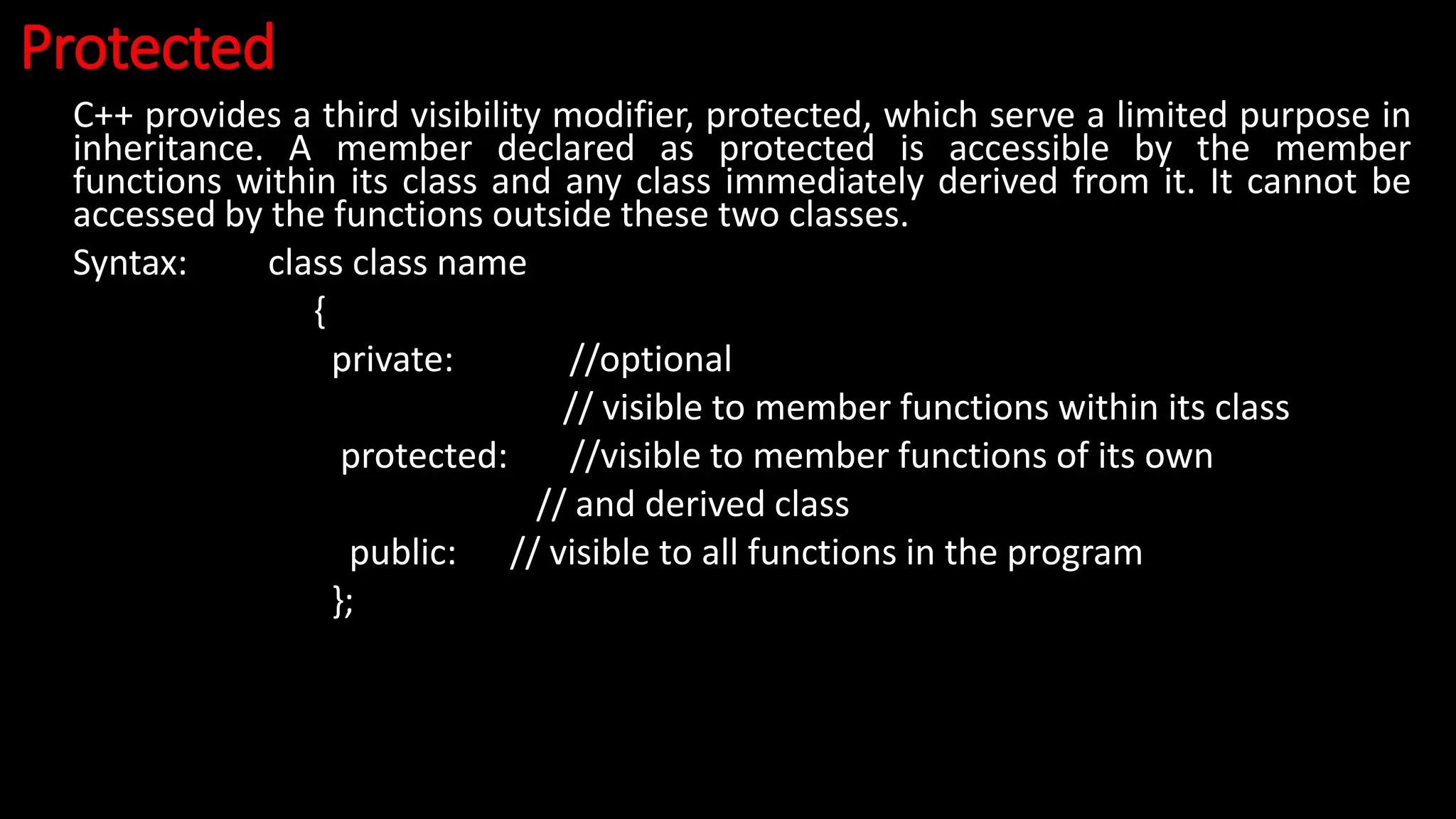 Protected
C++ provides a third visibility modifier, protected, which serve a limited purpose in
inheritance. A member declared as protected is accessible by the member
functions within its class and any class immediately derived from it. It cannot be
accessed by the functions outside these two classes.
Syntax: class class name
{
private: //optional
// visible to member functions within its class
protected: //visible to member functions of its own
// and derived class
public: // visible to all functions in the program
};
 