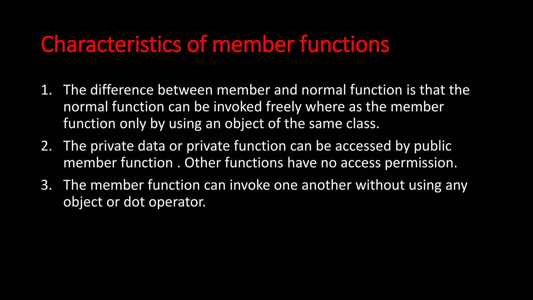 Characteristics of member functions
1. The difference between member and normal function is that the
normal function can be invoked freely where as the member
function only by using an object of the same class.
2. The private data or private function can be accessed by public
member function . Other functions have no access permission.
3. The member function can invoke one another without using any
object or dot operator.
 