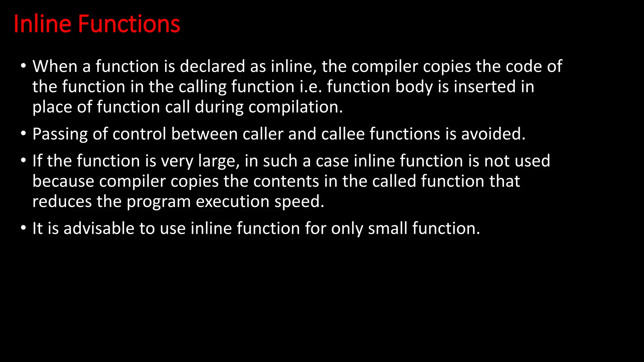 Inline Functions
• When a function is declared as inline, the compiler copies the code of
the function in the calling function i.e. function body is inserted in
place of function call during compilation.
• Passing of control between caller and callee functions is avoided.
• If the function is very large, in such a case inline function is not used
because compiler copies the contents in the called function that
reduces the program execution speed.
• It is advisable to use inline function for only small function.
 
