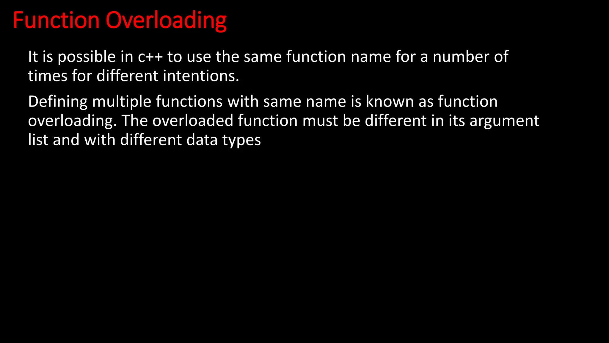 Function Overloading
It is possible in c++ to use the same function name for a number of
times for different intentions.
Defining multiple functions with same name is known as function
overloading. The overloaded function must be different in its argument
list and with different data types
 