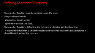 Defining Member Functions
• The member function must be declared inside the class.
• They can be defined in
a) private or public section
b) inside or outside the class.
• The member functions defined inside the class are treated as inline function.
• If the member function is small then it should be defined inside the classotherwise it
should be defined outside the class
 