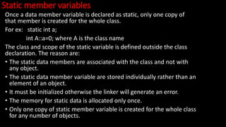 Static member variables
Once a data member variable is declared as static, only one copy of
that member is created for the whole class.
For ex: static int a;
int A::a=0; where A is the class name
The class and scope of the static variable is defined outside the class
declaration. The reason are:
• The static data members are associated with the class and not with
any object.
• The static data member variable are stored individually rather than an
element of an object.
• It must be initialized otherwise the linker will generate an error.
• The memory for static data is allocated only once.
• Only one copy of static member variable is created for the whole class
for any number of objects.
 