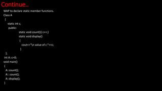 Continue..
WAP to declare static member functions.
Class A
{
static int c;
public:
static void count(){ c++;}
static void display()
{
cout<<“n value of c:”<<c;
}
};
int A::c=0;
void main()
{
A::count();
A:: count();
A::display();
}
 
