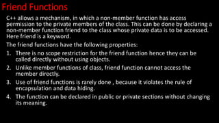 Friend Functions
C++ allows a mechanism, in which a non-member function has access
permission to the private members of the class. This can be done by declaring a
non-member function friend to the class whose private data is to be accessed.
Here friend is a keyword.
The friend functions have the following properties:
1. There is no scope restriction for the friend function hence they can be
called directly without using objects.
2. Unlike member functions of class, friend function cannot access the
member directly.
3. Use of friend functions is rarely done , because it violates the rule of
encapsulation and data hiding.
4. The function can be declared in public or private sections without changing
its meaning.
 