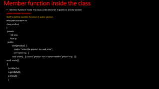 Member function inside the class
• Member function inside the class can be declared in public or private section
public member functions
WAP to define member function in public section.
#include<iostream.h>
class product
{
private:
int pno;
float p;
public:
void getdata() {
cout<< "enter the product no and price";
cin>>pno>>p; }
void show() { cout<<"product no="<<pno<<endl<<"price="<<p; }};
void main()
{
product x;
x.getdata();
x.show();
}
 