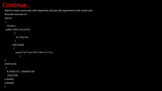 Continue..
WAP to create constructor with arguments and pass the arguments to the constructor.
#include<iostream.h>
class A
{
int a,b,c;
public: A(int i,int j,int k)
{
a=i ;b=j;c=k;
}
void show()
{
cout<<“a=“<<a<<“b=“<<b<<“c=“<<c;
}
};
void main()
{
A x=A(4,5,7) //explicit call
A y(1,2,8);
x.show();
y.show();
}
 