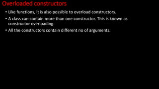 Overloaded constructors
• Like functions, it is also possible to overload constructors.
• A class can contain more than one constructor. This is known as
constructor overloading.
• All the constructors contain different no of arguments.
 