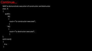 Continue…
WAP to demonstrate execution of constructor and destructor.
class A
{
public:
A()
{
cout<<“n constructor executed”;
}
~A()
{
cout<<“n destructor executed”;
}
};
void main()
{
A x;
}
 
