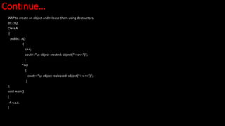 Continue…
WAP to create an object and release them using destructors.
int c=0;
Class A
{
public: A()
{
c++;
cout<<“n object created: object(“<<c<<“)”;
}
~A()
{
cout<<“n object realeased: object(“<<c<<“)”;
}
};
void main()
{
A x,y,z;
}
 