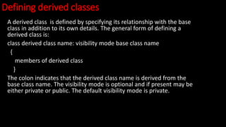 Defining derived classes
A derived class is defined by specifying its relationship with the base
class in addition to its own details. The general form of defining a
derived class is:
class derived class name: visibility mode base class name
{
members of derived class
}
The colon indicates that the derived class name is derived from the
base class name. The visibility mode is optional and if present may be
either private or public. The default visibility mode is private.
 