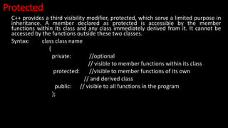 Protected
C++ provides a third visibility modifier, protected, which serve a limited purpose in
inheritance. A member declared as protected is accessible by the member
functions within its class and any class immediately derived from it. It cannot be
accessed by the functions outside these two classes.
Syntax: class class name
{
private: //optional
// visible to member functions within its class
protected: //visible to member functions of its own
// and derived class
public: // visible to all functions in the program
};
 