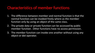 Characteristics of member functions
1. The difference between member and normal function is that the
normal function can be invoked freely where as the member
function only by using an object of the same class.
2. The private data or private function can be accessed by public
member function . Other functions have no access permission.
3. The member function can invoke one another without using any
object or dot operator.
 