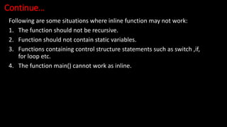 Continue…
Following are some situations where inline function may not work:
1. The function should not be recursive.
2. Function should not contain static variables.
3. Functions containing control structure statements such as switch ,if,
for loop etc.
4. The function main() cannot work as inline.
 