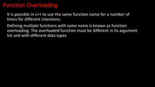 Function Overloading
It is possible in c++ to use the same function name for a number of
times for different intentions.
Defining multiple functions with same name is known as function
overloading. The overloaded function must be different in its argument
list and with different data types
 