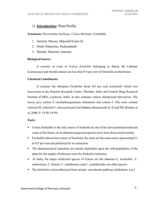 SWAPNIL THERKAR
ANALYTICAL PROFILE OF COLEUS FORSKOHLII 24-04-2024
- 1 -
Government College of Pharmacy, Amravati
1) Introduction: Plant Profile
Synonyms: Plectranthus barbatus, Coleus Barbatus, Forskohlii.
1. Sanskrit: Mayani, Makandi24-Apr-24
2. Hindi: Patharchur, Pashanabhedi
3. Marathi: Mainmul, Garamar
Biological Source:
It consists of roots of Coleus forskohlii belonging to family the Labiatae
(Lamiaceae) and should contain not less than 0.4 per cent of forskolin on dried basis.
Chemical Constituents:
It contains the diterpene Forskolin about 0.6 per cent (coleonol) which was
discovered at the Hoechst Research Centre, Mumbai, India and Central Drug Research
Institute (CDRI), Lucknow, India. It also contains various diterpenoid derivatives. The
leaves give coleon E (methylenequinone), barbatusin and coleon F. The roots contain
coleonol B, coleonol C, deoxycoleonol and labdane diterpenoids (I, II and III) (Kokate et
al.,2008, P. 14.98-14.99).
Facts:
▪ Coleus forskohlii is the only source of forskolin & one of the most potential medicinal
crops of the future, as its pharmacological properties have been discovered recently.
▪ Forskohlii almost have traces of forskolin, the roots are the main source possessing 0.1
to 0.5 per cent and preferred for its extraction.
▪ The pharmaceutical industries are mainly dependent upon the wild population of the
plant for the supply of tuberous roots for forskolin extraction.
▪ In India, the major medicinal species of Coleus are the tuberous C. forskohlii., C.
amboinicus, C. blumei, C. malabaricus and C. scutellaroides are other species
▪ The forskolin is biosynthesized from acetate- mevalonate pathway [slideshare, n.d.].
 