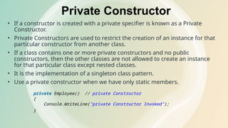 Private Constructor
• If a constructor is created with a private specifier is known as a Private
Constructor.
• Private Constructors are used to restrict the creation of an instance for that
particular constructor from another class.
• If a class contains one or more private constructors and no public
constructors, then the other classes are not allowed to create an instance
for that particular class except nested classes.
• It is the implementation of a singleton class pattern.
• Use a private constructor when we have only static members.
private Employee() // private Constructor
{
Console.WriteLine("private Constructor Invoked");
}
 