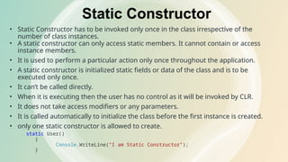 Static Constructor
• Static Constructor has to be invoked only once in the class irrespective of the
number of class instances.
• A static constructor can only access static members. It cannot contain or access
instance members.
• It is used to perform a particular action only once throughout the application.
• A static constructor is initialized static fields or data of the class and is to be
executed only once.
• It can’t be called directly.
• When it is executing then the user has no control as it will be invoked by CLR.
• It does not take access modifiers or any parameters.
• It is called automatically to initialize the class before the first instance is created.
• only one static constructor is allowed to create.
static User()
{
Console.WriteLine("I am Static Constructor");
}
 